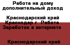 Работа на дому, дополнительный доход - Краснодарский край, Краснодар г. Работа » Заработок в интернете   . Краснодарский край,Краснодар г.